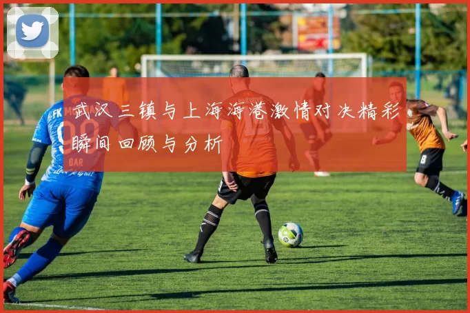 武汉三镇与上海海港激情对决精彩瞬间回顾与分析