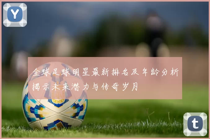全球足球明星最新排名及年龄分析揭示未来潜力与传奇岁月