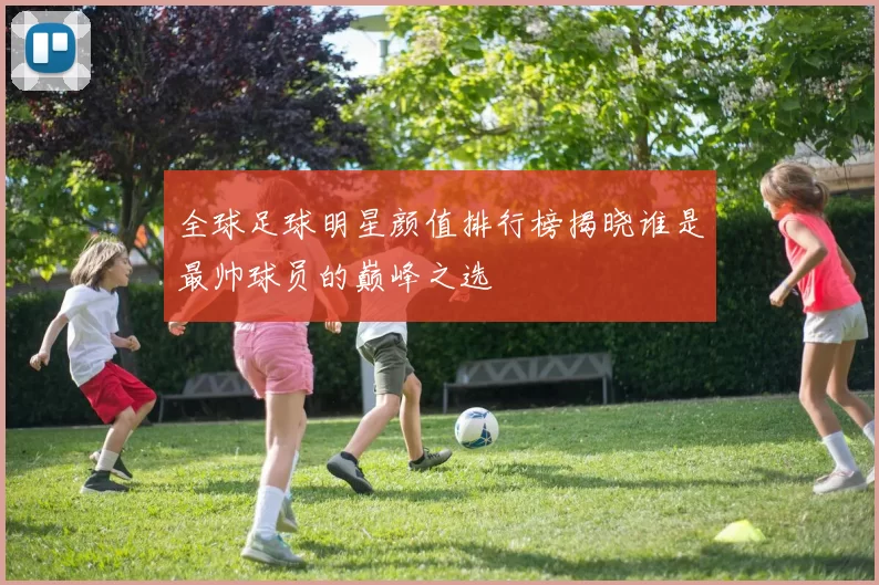 全球足球明星颜值排行榜揭晓谁是最帅球员的巅峰之选