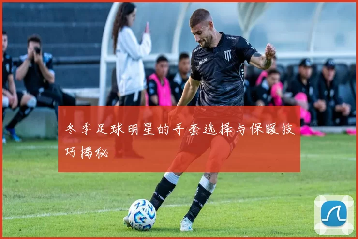 冬季足球明星的手套选择与保暖技巧揭秘
