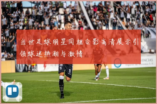 当世足球明星同框合影高清展示引领球迷热潮与激情