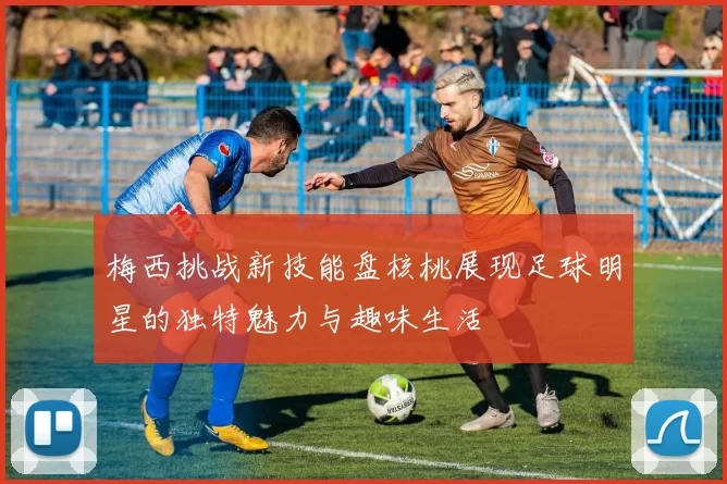 梅西挑战新技能盘核桃展现足球明星的独特魅力与趣味生活