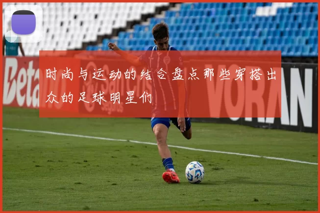 时尚与运动的结合盘点那些穿搭出众的足球明星们