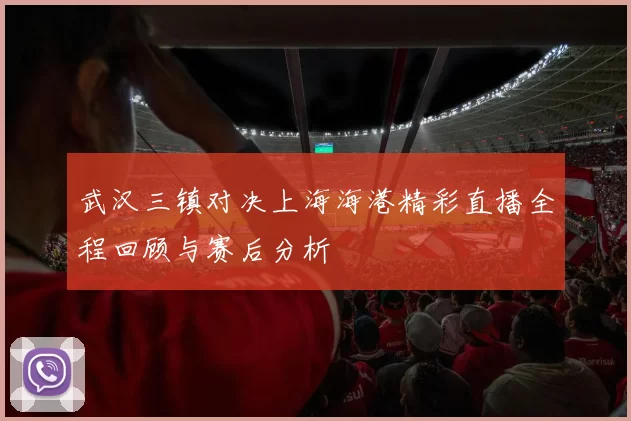 武汉三镇对决上海海港精彩直播全程回顾与赛后分析