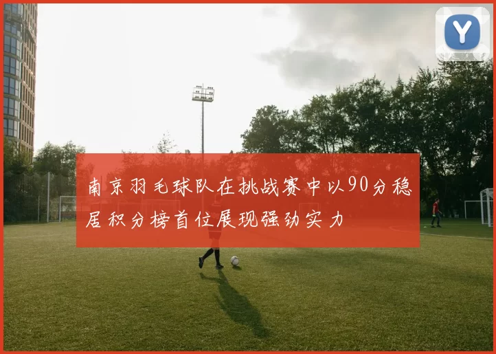 南京羽毛球队在挑战赛中以90分稳居积分榜首位展现强劲实力