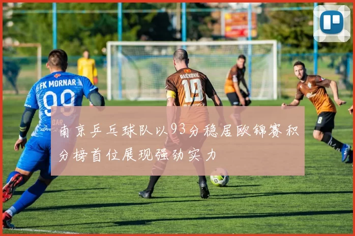 南京乒乓球队以93分稳居欧锦赛积分榜首位展现强劲实力