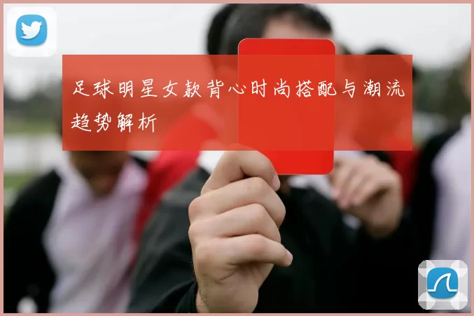 足球明星女款背心时尚搭配与潮流趋势解析