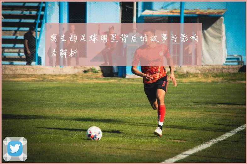 离去的足球明星背后的故事与影响力解析