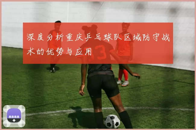 深度分析重庆乒乓球队区域防守战术的优势与应用