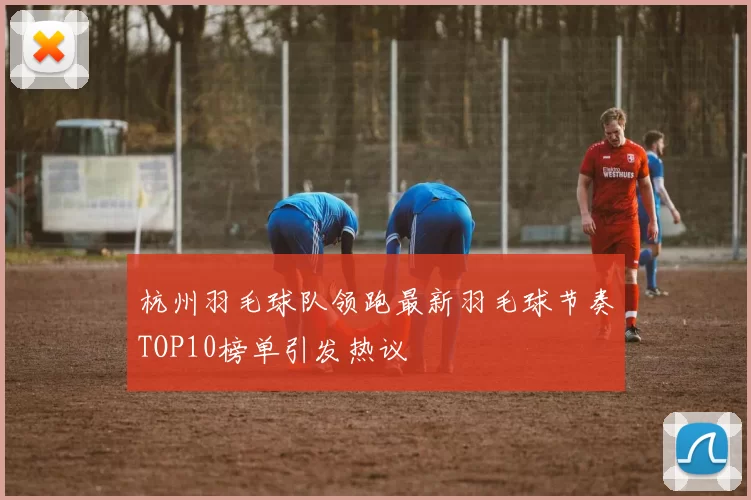 杭州羽毛球队领跑最新羽毛球节奏TOP10榜单引发热议